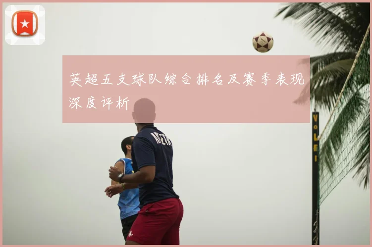 英超五支球队综合排名及赛季表现深度评析