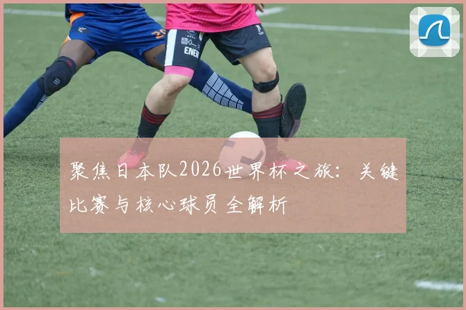 聚焦日本队2026世界杯之旅:关键比赛与核心球员全解析